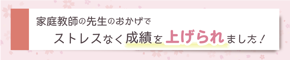 家庭教師の先生のおかげでストレスなく成績を上げられました！