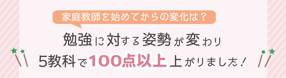 家庭教師を始めてからの変化は？　勉強に対する姿勢が変わり　5教科で100点以上上がりました！