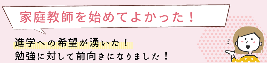 家庭教師を始めて良かった！進学への希望が湧いて、勉強に対して前向きになりました。