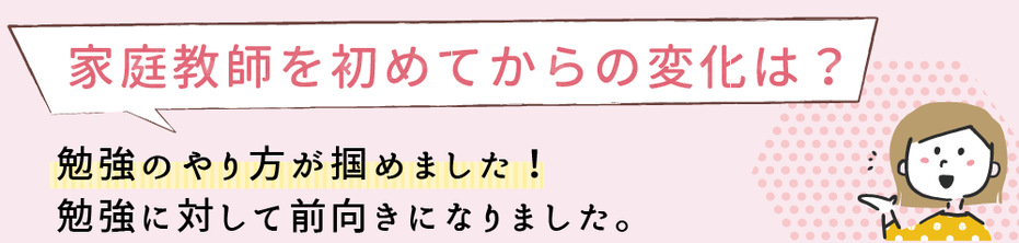 家庭教師を始めてからの変化は？勉強のやり方が掴めました。勉強に対して前向きになりました。