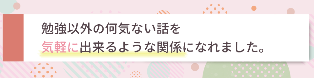 勉強以外の何気ない話を気軽にできるような関係になれました。