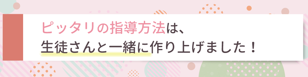 ぴったりの指導方法は、生徒さんと一緒に作り上げました！