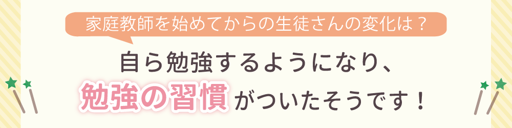 家庭教師を始めてからの生徒さんの変化は？自ら勉強するようになり、勉強の習慣がついたそうです！