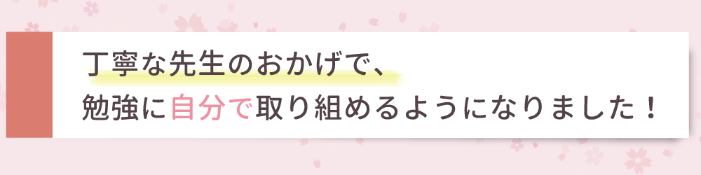 丁寧な先生のおかげで勉強に自分で取り組めるようになりました！