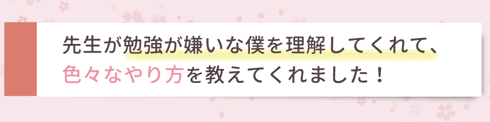 先生が勉強が嫌いな僕を理解してくれて、色々なやり方を教えてくれました！