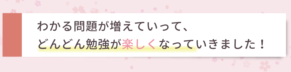 わかる問題が増えていって、どんどん勉強が楽しくなっていきました！