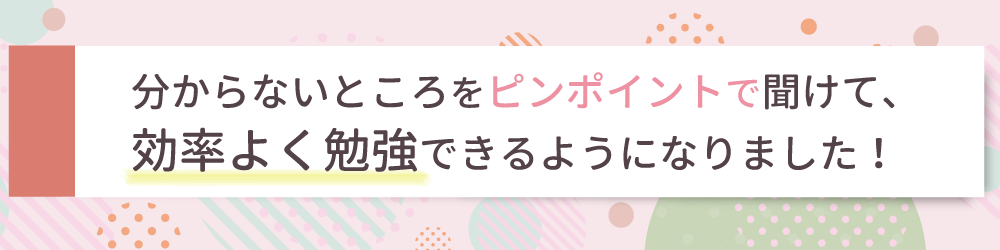 分からないところをピンポイントで聞けて、効率よく勉強できるようになりました！