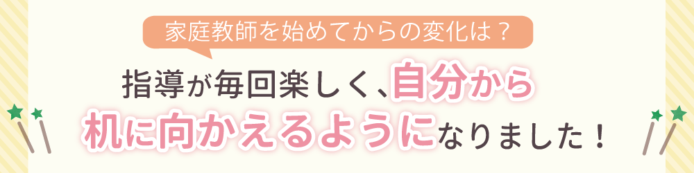 家庭教師を始めてからの変化は？指導が毎回楽しく、自分から机に向かえるようになりました！