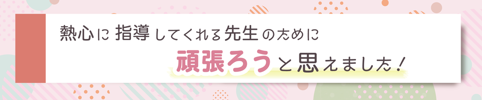 熱心に指導してくれる先生のために頑張ろうと思えました！