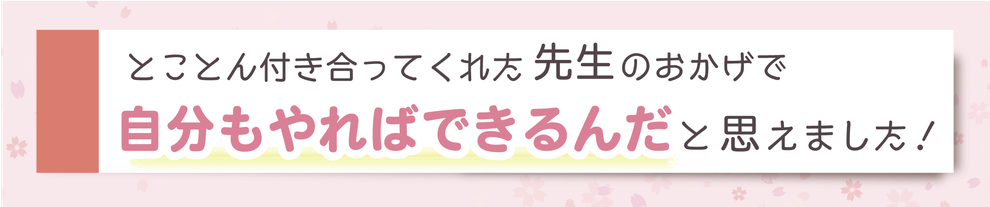 とことん付き合ってくれた先生のおかげで自分もやればできるんだと思えました！