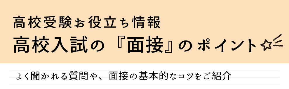 高校受験お役立ち情報高校入試の「面接」のポイントを解説。よく聞かれる質問や面接の基本的なコツをご紹介します。