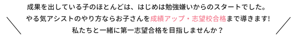 成果を出している子のほとんどは、はじは勉強嫌いからのスタートでした。やる気アシストのやり方ならお子さんを成績アップ・志望校合格まで導きます！私たちと一緒に第一志望合格を目指しませんか？