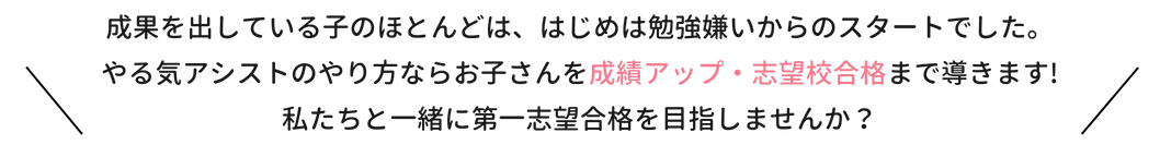 成果を出している子のほとんどは、はじめは勉強嫌いからのスタートでした。やる気アシストのやり方ならお子さんを成績アップ・志望校合格まで導きます！私たちと一緒に第一志望校合格を目指しませんか？