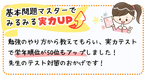 基本問題をマスターしてみるみる実力アップ！
勉強のやり方から教えてもらい、実力テストで学年順位が50位もアップしました！先生のテスト対策のおかげです！