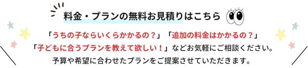 うちの子ならいくらかかるの？追加の料金はかかるの？子供に合うプランを教えてほしい！などお気軽にご相談ください。予算や希望に合わせたプランをご提案させていただきます。料金・プランの無料お見積もりはこちらから