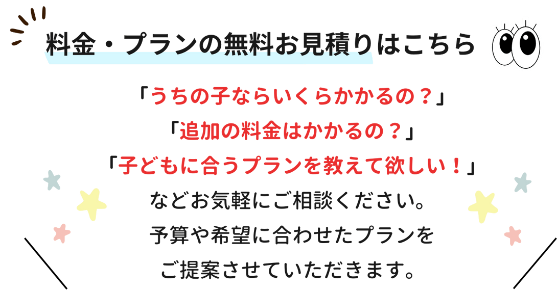 うちの子ならいくらかかるの？追加の料金はかかるの？子供に合うプランを教えてほしい！などお気軽にご相談ください。予算や希望に合わせたプランをご提案させていただきます。料金・プランの無料お見積もりはこちらから