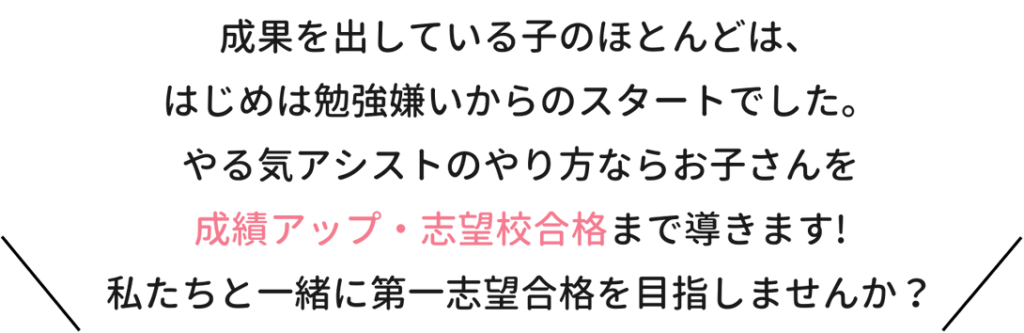 成果を出している子のほとんどは、はじは勉強嫌いからのスタートでした。やる気アシストのやり方ならお子さんを成績アップ・志望校合格まで導きます！私たちと一緒に第一志望合格を目指しませんか？