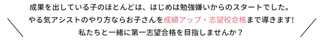 成果を出している子のほとんどは、はじは勉強嫌いからのスタートでした。やる気アシストのやり方ならお子さんを成績アップ・志望校合格まで導きます！私たちと一緒に第一志望合格を目指しませんか？