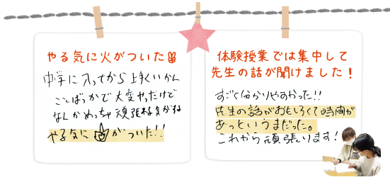 中学に入ってからうまくいかないことばかりだったけど、体験を受けて頑張れる気がする。やる気に火がついた。（手書きの画像）体験授業の話は集中して先生の話が聞けました。先生の話が面白くて時間があっと言う間だった。（手書きの画像）