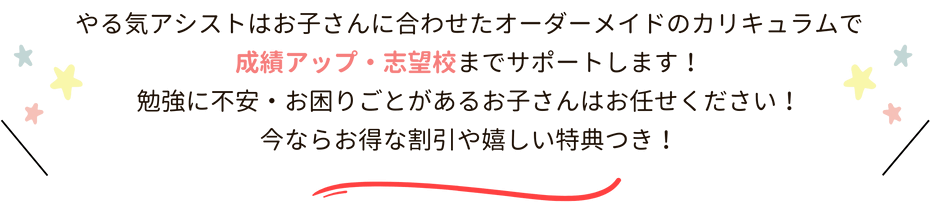 やる気アシストはお子さんに合わせたオーダーメイドのカリキュラムで成績アップ・志望校までサポートします！勉強に不安・お困りごとがあるお子さんはお任せください！今ならお得な割引や嬉しい特典つき！