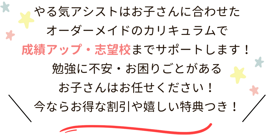 やる気アシストはお子さんに合わせたオーダーメイドのカリキュラムで成績アップ・志望校までサポートします！勉強に不安・お困りごとがあるお子さんはお任せください！今ならお得な割引や嬉しい特典つき！