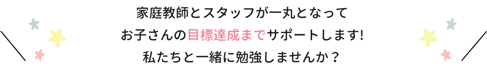 家庭教師とスタッフが一丸となってお子さんの目標達成までサポートします！私たちと一緒に勉強しませんか？