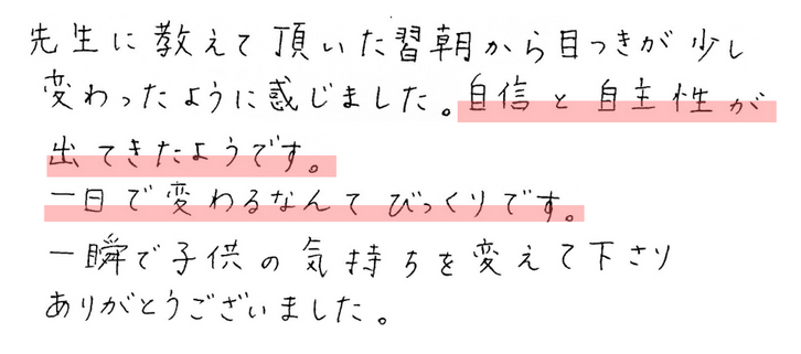 先生に教えて頂いた翌朝から目つきが少し変わったように感じました。自信と自主性が出てきたようです。
一日で変わるなんてびっくりです。
一瞬で子供の気持ちを変えて下さりありがとうございます。