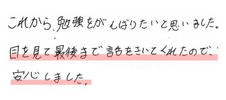 これから、勉強をがんばりたいと思いました。
目を見て最後まで話をきいてくれたので、安心しました。