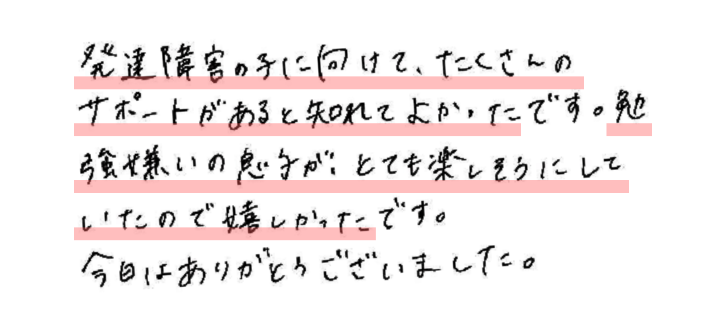 発達障害の子に向けて、たくさんのサポートがあると知れてよかったです。
勉強嫌いの息子がとても楽しそうにしていたので嬉しかったです。今日はありがとうございました。