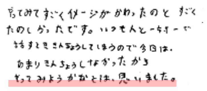 やってみてすごくイメージがかわったのとすごくたのしかったです。いつも人と一対一で話すとき緊張してしまうので、今日はあまり緊張しなかったからやってみようかなと思いました。