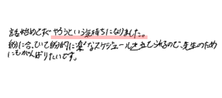 話し始めてすぐやろうという気持ちになりました。
自分に合っていて自分的に楽なスケジュールを立てられるので、先生の為にもがんばりたいです。