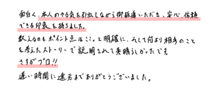 面白く、本人のやる気を引き出しながら御指導いただき、安心、信頼できる印象を持ちました。教えるのもポイント点はここって明確に、そして何より相手ことを考えたストーリーで説明されて素晴らしかったです。
さすがプロ‼遅い時間に遠方までありがとうございました。