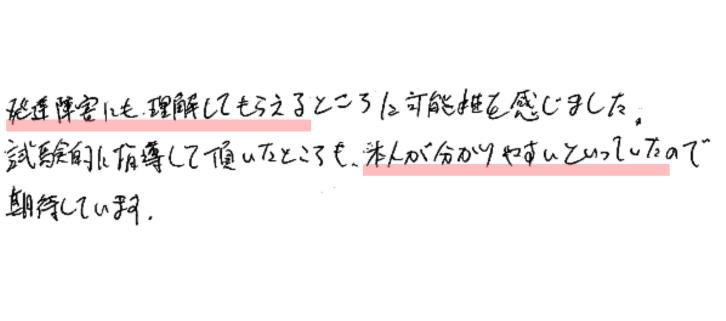 発達障害にも理解してもえるところに可能性を感じました。
試験的に指導していただいたところも、本人が分かりやすいといっていたので期待しています。