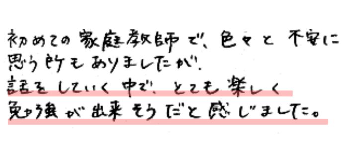 初めての家庭教師で色々と不安に思う所もありましたが、話をしていく中で、とても楽しく勉強が出来そうだと感じました。