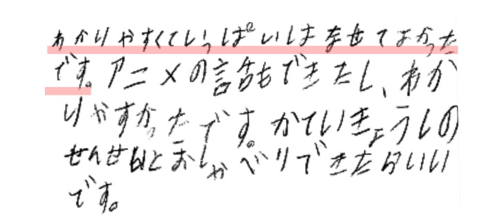 わかりやすくて、いっぱいはなせてよかったです。
アニメの話ができたし、わかりやすかったです。
かていきょしのせんせいとおしゃべりできたらいいです。