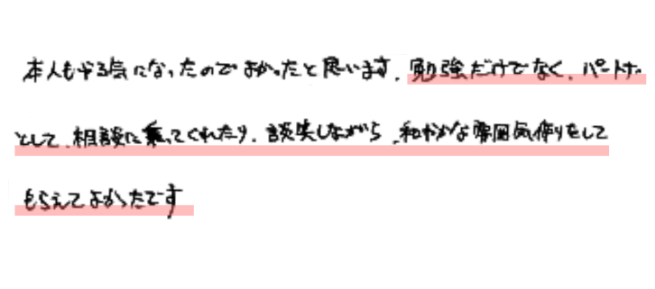 本人もやる気になったのでよかったと思います。勉強だけでなくパートナーとして相談に乗ってくれたり、談笑しながら、和やかな雰囲気作りをしてもらえてよかったです。