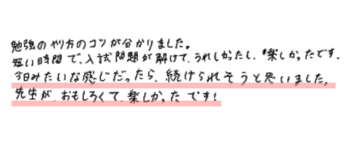 勉強のやり方のコツが分かりました。 
短い時間で入試問題が解けてうれしかったし、楽しかったです。
 今日みたいな感じだったら続けられそうと思いました。
 先生がおもしろくて楽しかったです！