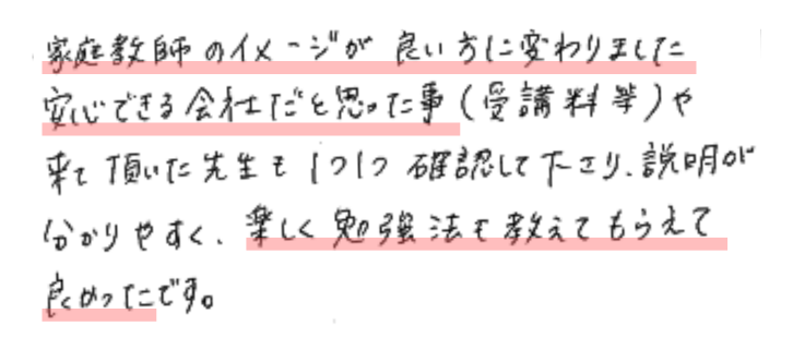 家庭教師のイメージが良い方に変わりました。安心できる会社だと思った事（受講料等）や来て頂いた先生も1つ1つ確認して下さり、説明が分かりやすく、楽しく勉強法も教えてもらえて良かったです。