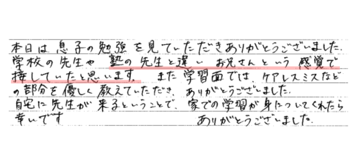 本日は息子の勉強を見ていただきありがとうございました。
学校の先生や塾の先生と違いお兄さんという感覚で接していたと思います。また学習面ではケアレスミスなどの部分を優しく教えていただき、ありがとうございました。
自宅に先生が来るということで、家での学習が身についてくれたら幸いです。ありがとうございました。