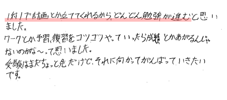 1対1で計画とか立ててくれるから、どんどん勉強が進むと思いました。
ワークとか予習、復習をコツコツやっていったら成績とか上がるんじゃないのかな～って思いました。
受験はまだちょっと先だけどそれに向かって頑張っていきたいです。