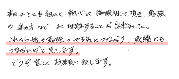 本日はとても細かく熱心に御説明して頂き、勉強の進め方などよく理解することが出来ました。これから娘の勉強のやる気につながり、成績にもつながればと思います。
どうぞ宜しくお願い致します。