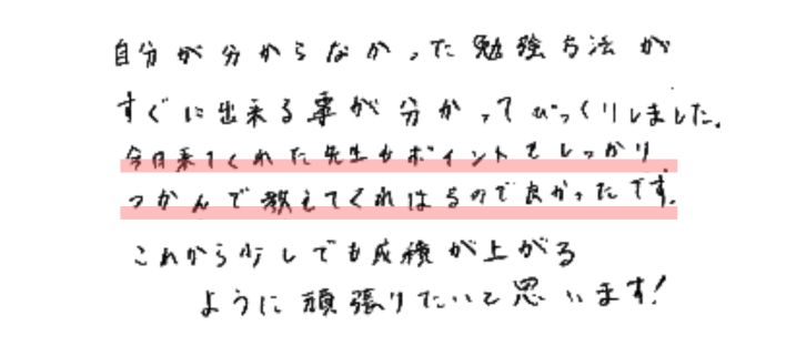 自分が分からなかった勉強方法がすぐに出来る事が分かってびっくりしました。
今日来てくれた先生もポイントをしっかりつかんで教えてくれはるので良かったです。
これから少しでも成績が上がるように頑張りたいと思います！