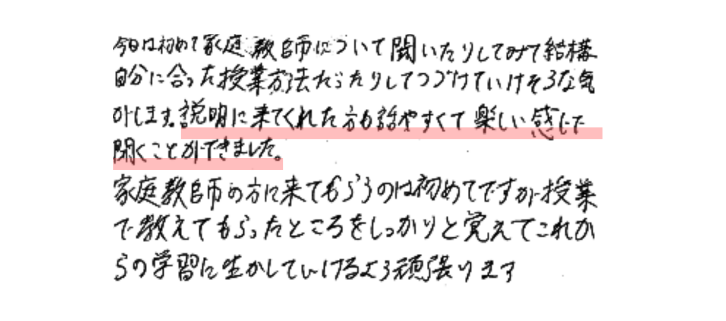 今日は初めて家庭教師について聞いたりしてみて結構自分に合った授業方法だったりしてつづけていけそうな気がします。説明に来てくれた方も話しやすくて楽しい感じで聞くことができました。家庭教師の方に来てもらうのは初めてですが授業でおしえてもらったところをしっかりと覚えてこれからの学習に生かしていけるように頑張ります。