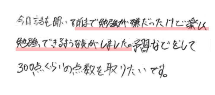 今日話を聞いて前まで勉強が嫌だったけど楽しく勉強できるような気がしました。予習などをして300点くらいの点数を取りたいです。