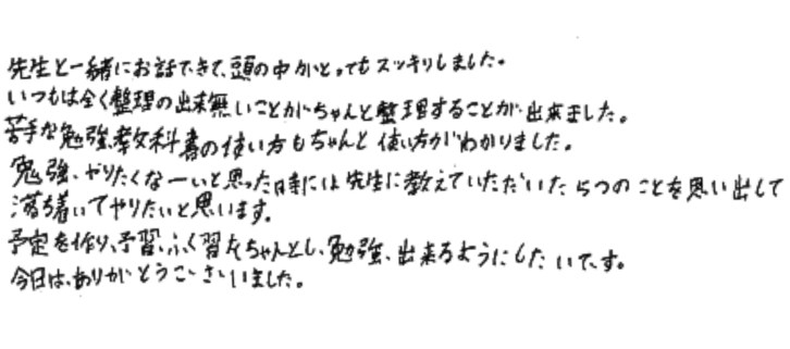 先生と一緒にお話できて、頭の中がとってもスッキリしました。いつもは全く整理の出来無いことがちゃんと整理することが出来ました。苦手な勉強、教科書の使い方もちゃんと使い方がわかりました。
勉強やりたくなーいと思った時には先生に教えていただいた5つのことを思いだして落ち着いてやりたいと思います。予定を作り、予習、ふく習をちゃんとし、勉強出来るようにしたいです。
今日は、ありがとうございました。