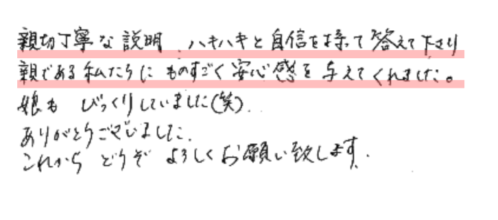 親切丁寧な説明、ハキハキと自信を持って答えて下さり親である私たちにものすごく安心感を与えてくれました。
娘もびっくりしていました（笑）
ありがとうございました。
これからどうぞよろしくお願い致します。