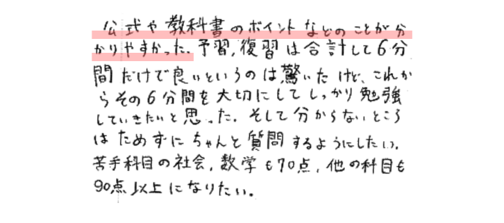 公式や教科書のポイントなどのことが分かりやすかった。予習、復習は合計して６分間だけで良いというのは驚いたけど、これからその６分間を大切にしてしっかり勉強していきたいと思った。そして分からないところはためずにちゃんと質問するようにしたい。苦手科目の社会、数学も７０点ほかの科目も９０点以上になりたい。