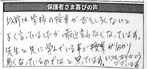 保護者さま喜びの声/以前は学校の授業がおもしろくないとよく言っていましたが、最近言わなくなっています。
先生と先に学んでいる事で授業が分かり易くなっているのではと思っています。いつもありがとうございます。