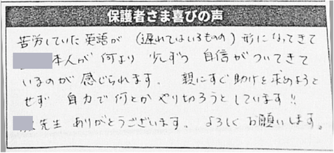 保護者さま喜びの声/苦労していた英語が（遅れてはいるものの）形になってきて、本人が何より少しずつ自信がついてきているのが感じられます。
親にすぐ助けを求めようとせず自力で何とかやり切ろうとしています!!
先生ありがとうございます。よろしくお願いします。