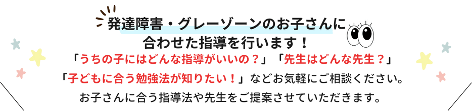 発達障害・グレーゾーンのお子さんに合わせた指導を行います！「うちの子にはどんな指導がいいの？」「先生はどんな先生？」「子どもに合う勉強法が知りたい！」などお気軽にご相談ください。お子さんに合う指導法や先生をご提案させていただきます。